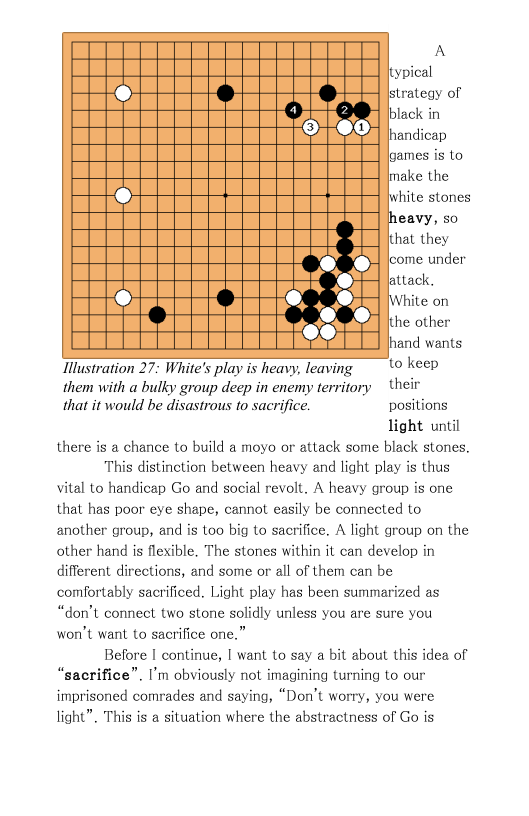 A itypical strategy of black in handicap ames is to make the hite stones heavy, so ithat they S feome under attack,  d White on hd 2 the other  hand wants  Ilustration 27: White’s play is heavy, leaving  ‘© keep them with a bulky group deep in enemy territory ~ their that it would be disastrous to sacrifice. positions  light until there is a chance to build a moyo or attack some black stones.  This distinction between heavy and light play is thus vital to handicap Go and social revolt. A heavy group is one that has poor eye shape, cannot easily be connected to another group, and is too big to sacrifice. A light group on the other hand is fleible. The stones within it can develop in different directions, and some or all of them can be comfortably sacrificed. Light play has been summarized as “don’t connect two stone solidly unless you are sure you won’t want to sacrifice one.”  Before | continue, | want to say a bit about this idea of “sacrifice”. I’m obviously not imagining turning to our imprisoned comrades and saying, “Don’t worry, you were light”. This is a situation where the abstractness of Go is 